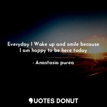 Everyday I Wake up and smile because I am happy to be here today