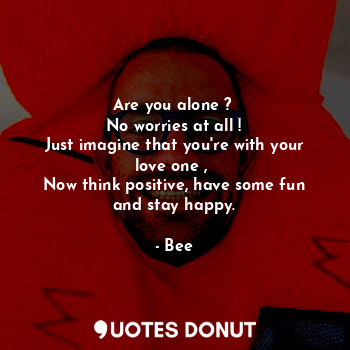 Are you alone ? 
No worries at all !
Just imagine that you're with your love one , 
Now think positive, have some fun and stay happy.