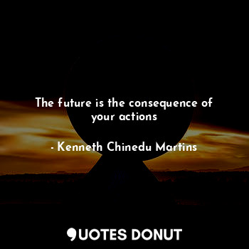 The future is the consequence of your actions