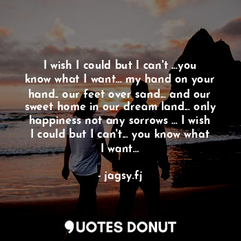 I wish I could but I can't ...you know what I want... my hand on your hand.. our feet over sand... and our sweet home in our dream land... only happiness not any sorrows ... I wish I could but I can't... you know what I want...