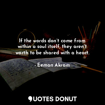 If the words don’t come from within a soul itself, they aren’t worth to be shared with a heart.