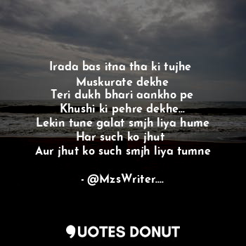 Irada bas itna tha ki tujhe 
Muskurate dekhe
Teri dukh bhari aankho pe
Khushi ki pehre dekhe...
Lekin tune galat smjh liya hume
Har such ko jhut 
Aur jhut ko such smjh liya tumne