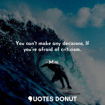 You can't make any decisions, If you're afraid of criticism..