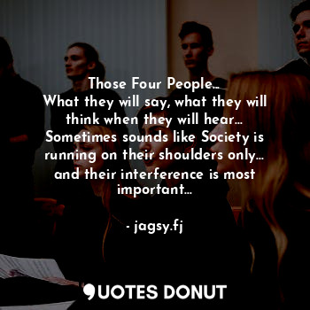 Those Four People...
What they will say, what they will think when they will hear...
Sometimes sounds like Society is running on their shoulders only...
and their interference is most important...