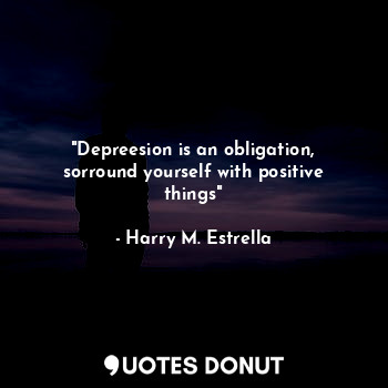 "Depreesion is an obligation, sorround yourself with positive things"