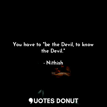 You have to "be the Devil, to know the Devil."