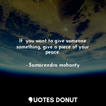 If  you want to give someone something, give a piece of your peace.