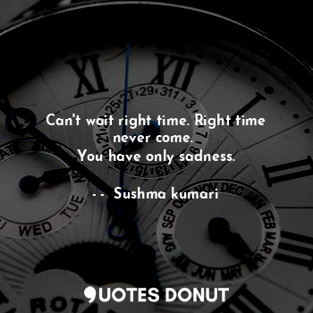 Can't wait right time. Right time never come. 
You have only sadness.