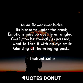 As no flower ever hides
Its blossoms under the crust;
Emotions may be overtly entangled, 
Grief may be covertly expressed, 
I want to face it with an eye smile
Glancing at the wringing past...
