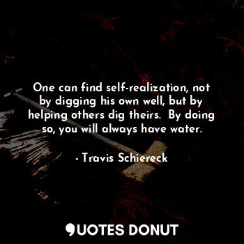 One can find self-realization, not by digging his own well, but by helping others dig theirs.  By doing so, you will always have water.