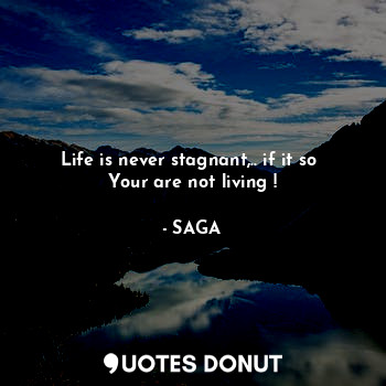 Life is never stagnant,.. if it so 
Your are not living !