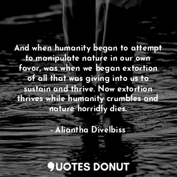 And when humanity began to attempt to manipulate nature in our own favor, was when we began extortion of all that was giving into us to sustain and thrive. Now extortion thrives while humanity crumbles and nature horridly dies.