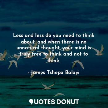 Less and less do you need to think about, and when there is no unnatural thought, your mind is truly free to think and not to think.