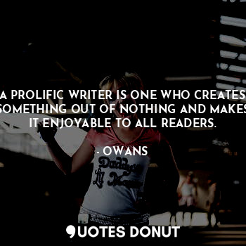 A PROLIFIC WRITER IS ONE WHO CREATES SOMETHING OUT OF NOTHING AND MAKES IT ENJOYABLE TO ALL READERS.