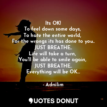 Its OK!
To feel down some days, 
To hate the entire world, 
For the wrongs its has done to you..
JUST BREATHE..
Life will take a turn, 
You'll be able to smile again, 
JUST BREATHE..
Everything will be OK...