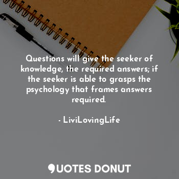 Questions will give the seeker of knowledge, the required answers; if the seeker is able to grasps the psychology that frames answers required.