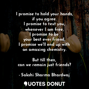 I promise to hold your hands,
if you agree.
I promise to text you,
whenever I am free,
I promise to be
your best ever friend,
I promise we'll end up with
an amazing chemistry.

But till then,
can we remain just friends?