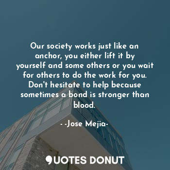 Our society works just like an anchor, you either lift it by yourself and some others or you wait for others to do the work for you.
Don't hesitate to help because sometimes a bond is stronger than blood.