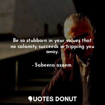 Be so stubborn in your values that no calamity succeeds in tripping you away.