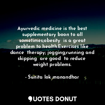 Ayurvedic medicine is the best supplementary boon to all sometimes;obesity  is a great problem to health.Exercises like dance  therapy; jogging;running and skipping  are good  to reduce  weight problems.