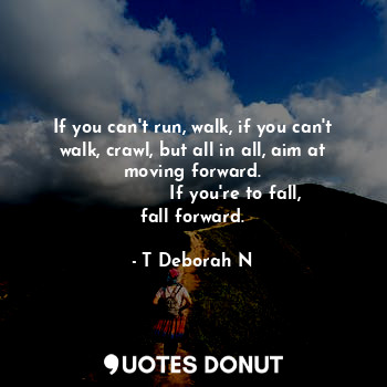 If you can't run, walk, if you can't walk, crawl, but all in all, aim at moving forward.
               If you're to fall, fall forward.