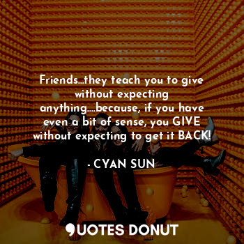 Friends...they teach you to give without expecting anything....because, if you have even a bit of sense, you GIVE without expecting to get it BACK!