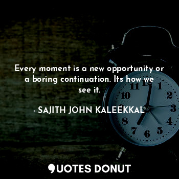 Every moment is a new opportunity or a boring continuation. Its how we see it.