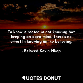 To know is rooted in not knowing but keeping an open mind. There's no effort in knowing unlike believing.