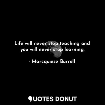 Life will never stop teaching and you will never stop learning.