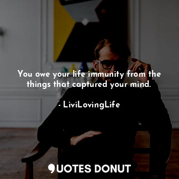 You owe your life immunity from the things that captured your mind.