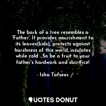 The bark of a tree resembles a 'Father'. It provides nourishment to its leaves(kids), protects against harshness of this world, insulates while cold ...So be a fruit to your father's hardwork and sacrifice!