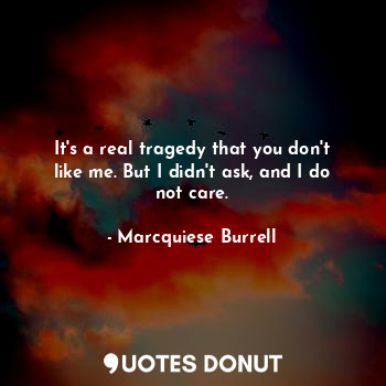 It's a real tragedy that you don't like me. But I didn't ask, and I do not care.