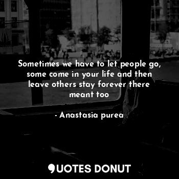 Sometimes we have to let people go, some come in your life and then leave others stay forever there meant too