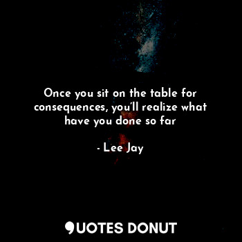 Once you sit on the table for consequences, you’ll realize what have you done so far