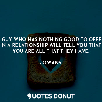 A GUY WHO HAS NOTHING GOOD TO OFFER IN A RELATIONSHIP WILL TELL YOU THAT YOU ARE ALL THAT THEY HAVE.