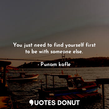 You just need to find yourself first to be with someone else.