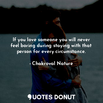 If you love someone you will never feel boring during staying with that person for every circumstance.