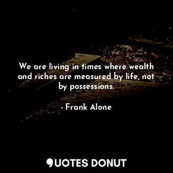We are living in times where wealth and riches are measured by life, not by possessions.
