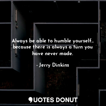 Always be able to humble yourself... because there is always a turn you have never made.