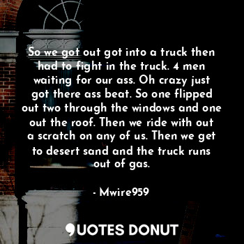 So we got out got into a truck then had to fight in the truck. 4 men waiting for our ass. Oh crazy just got there ass beat. So one flipped out two through the windows and one out the roof. Then we ride with out a scratch on any of us. Then we get to desert sand and the truck runs out of gas.