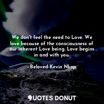 We don't feel the need to Love. We love because of the consciousness of our inherent Love being. Love begins in and with you.