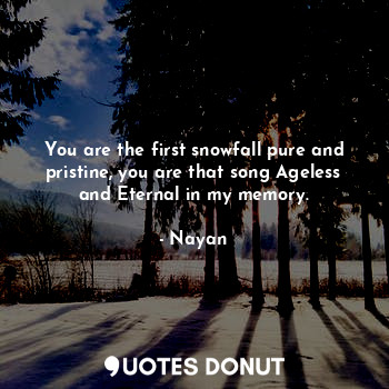You are the first snowfall pure and pristine, you are that song Ageless and Eternal in my memory.