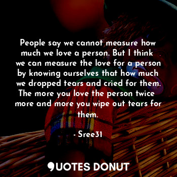 People say we cannot measure how much we love a person. But I think  we can measure the love for a person by knowing ourselves that how much we dropped tears and cried for them. The more you love the person twice  more and more you wipe out tears for them.