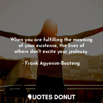 When you are fulfilling the meaning of your existence, the lives of others don't excite your jealousy.