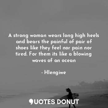A strong woman wears long high heels and bears the painful of pair of shoes like they feel nor pain nor tired. For them its like a blowing waves of an ocean