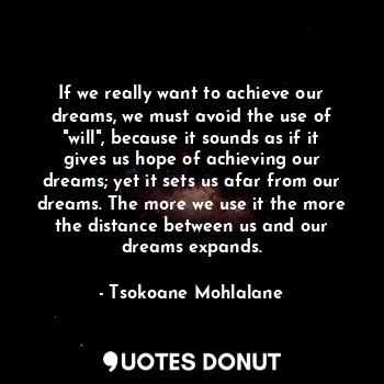 If we really want to achieve our dreams, we must avoid the use of "will", because it sounds as if it gives us hope of achieving our dreams; yet it sets us afar from our dreams. The more we use it the more the distance between us and our dreams expands.