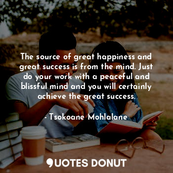 The source of great happiness and great success is from the mind. Just do your work with a peaceful and blissful mind and you will certainly achieve the great success.