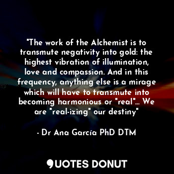 "The work of the Alchemist is to transmute negativity into gold: the highest vibration of illumination, love and compassion. And in this frequency, anything else is a mirage which will have to transmute into
becoming harmonious or "real"... We are "real-izing" our destiny"