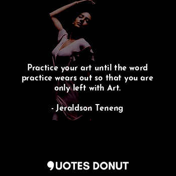 Practice your art until the word practice wears out so that you are only left with Art.