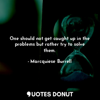 One should not get caught up in the problems but rather try to solve them.